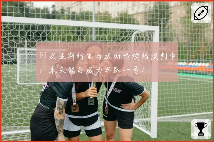 F1皮亚斯特里与迈凯伦续约谈判中，未来能否成为车队一号？