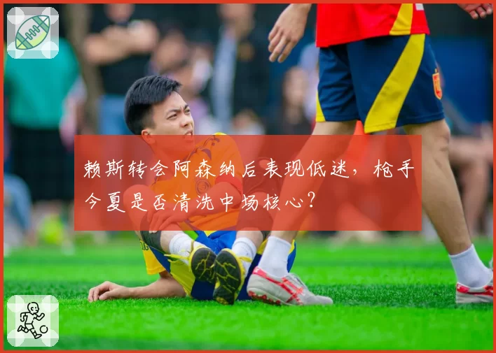 赖斯转会阿森纳后表现低迷，枪手今夏是否清洗中场核心？