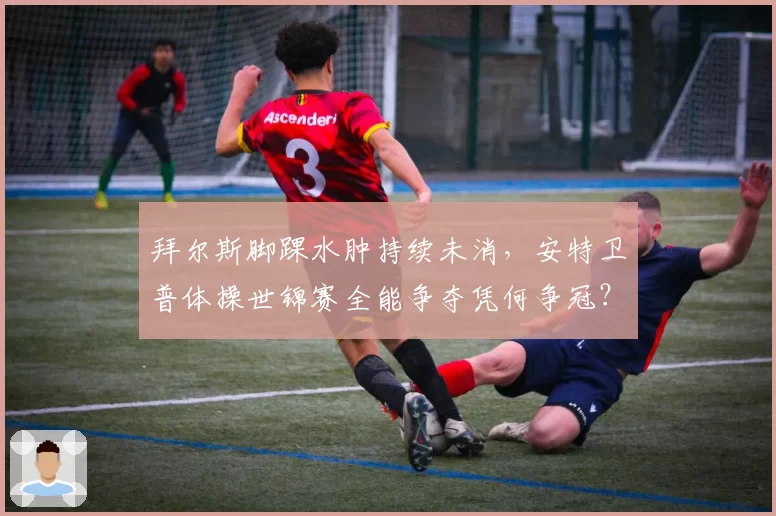 拜尔斯脚踝水肿持续未消，安特卫普体操世锦赛全能争夺凭何争冠？