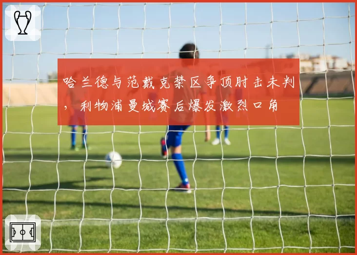 哈兰德与范戴克禁区争顶肘击未判，利物浦曼城赛后爆发激烈口角