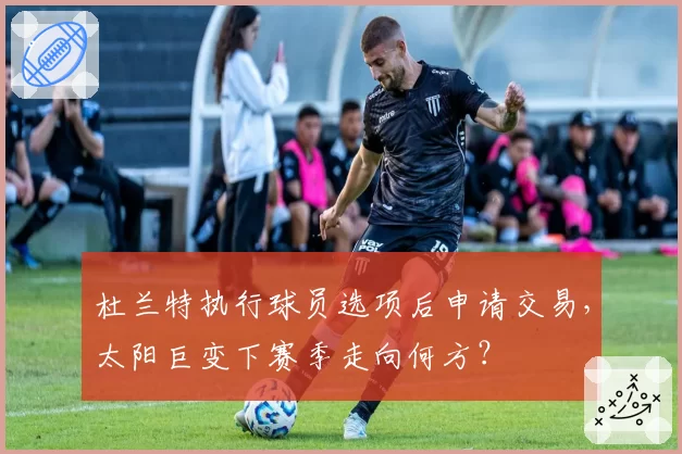 杜兰特执行球员选项后申请交易，太阳巨变下赛季走向何方？
