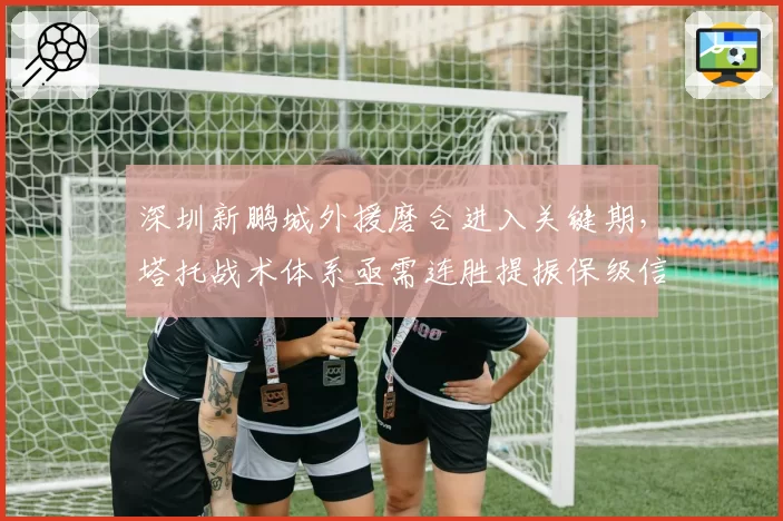 深圳新鹏城外援磨合进入关键期，塔托战术体系亟需连胜提振保级信心