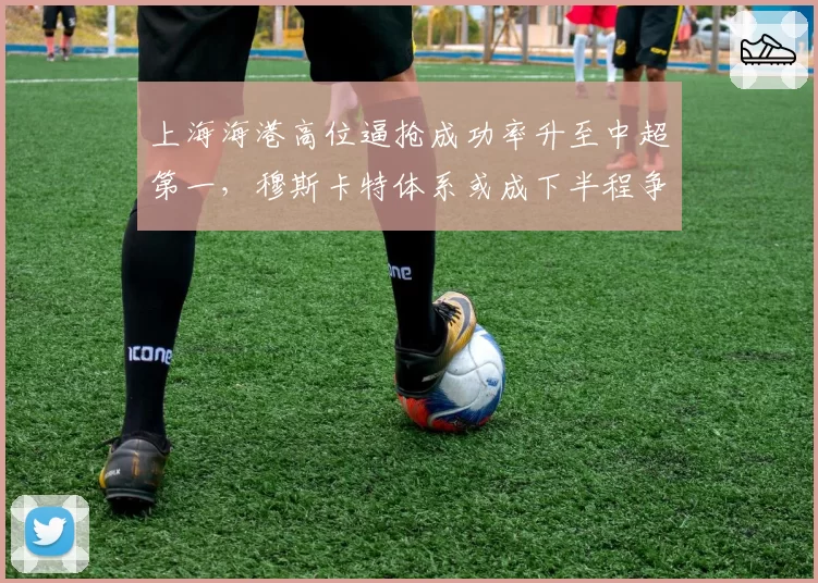 上海海港高位逼抢成功率升至中超第一，穆斯卡特体系或成下半程争冠最大变量