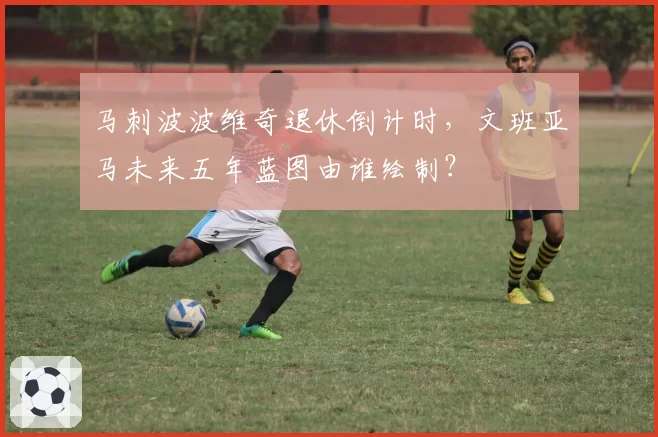 马刺波波维奇退休倒计时，文班亚马未来五年蓝图由谁绘制？