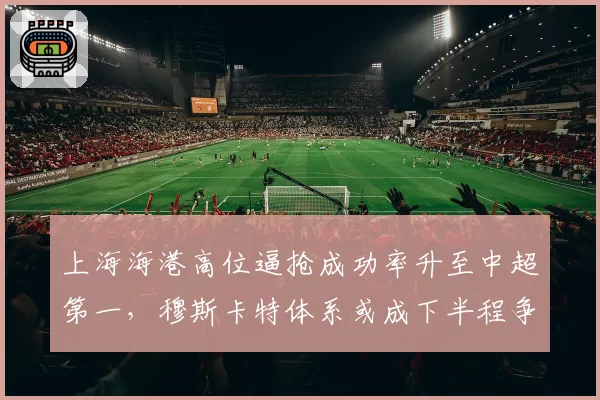 上海海港高位逼抢成功率升至中超第一，穆斯卡特体系或成下半程争冠最大变量