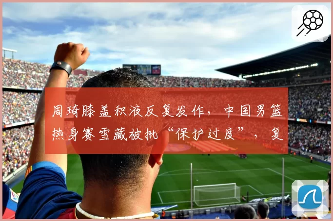 周琦膝盖积液反复发作，中国男篮热身赛雪藏被批“保护过度”，复出时机成谜