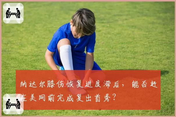 纳达尔膝伤恢复进度滞后，能否赶在美网前完成复出首秀？