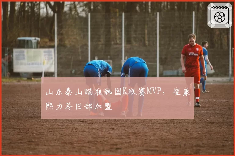 山东泰山瞄准韩国K联赛MVP，崔康熙力荐旧部加盟