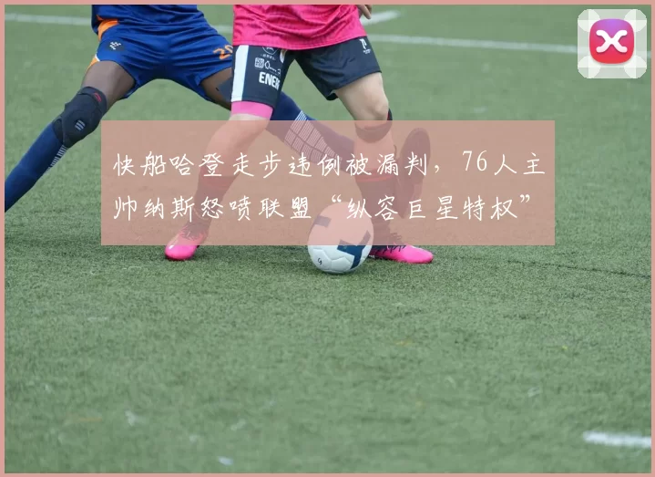 快船哈登走步违例被漏判，76人主帅纳斯怒喷联盟“纵容巨星特权”