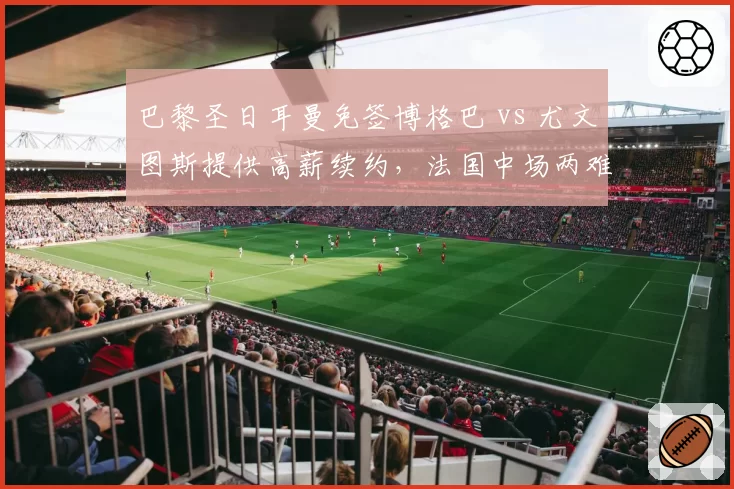巴黎圣日耳曼免签博格巴 vs 尤文图斯提供高薪续约,法国中场两难抉择