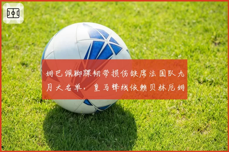 姆巴佩脚踝韧带损伤缺席法国队九月大名单，皇马锋线依赖贝林厄姆能否撑住？