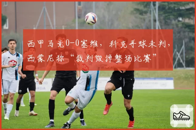 西甲马竞0-0塞维，科克手球未判，西蒙尼称“裁判毁掉整场比赛”