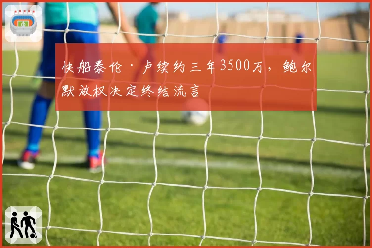 快船泰伦·卢续约三年3500万，鲍尔默放权决定终结流言