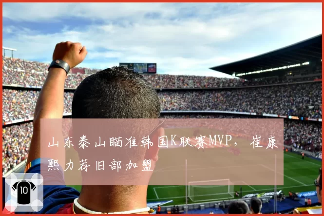 山东泰山瞄准韩国K联赛MVP，崔康熙力荐旧部加盟