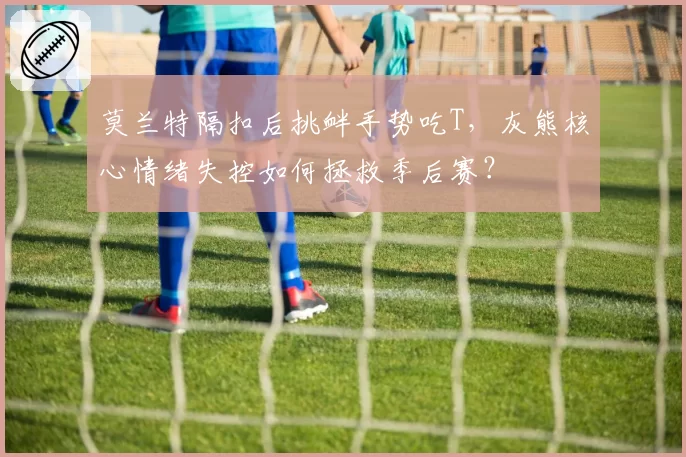 莫兰特隔扣后挑衅手势吃T，灰熊核心情绪失控如何拯救季后赛？