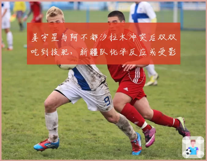 姜宇星与阿不都沙拉木冲突后双双吃到技犯，新疆队化学反应或受影响