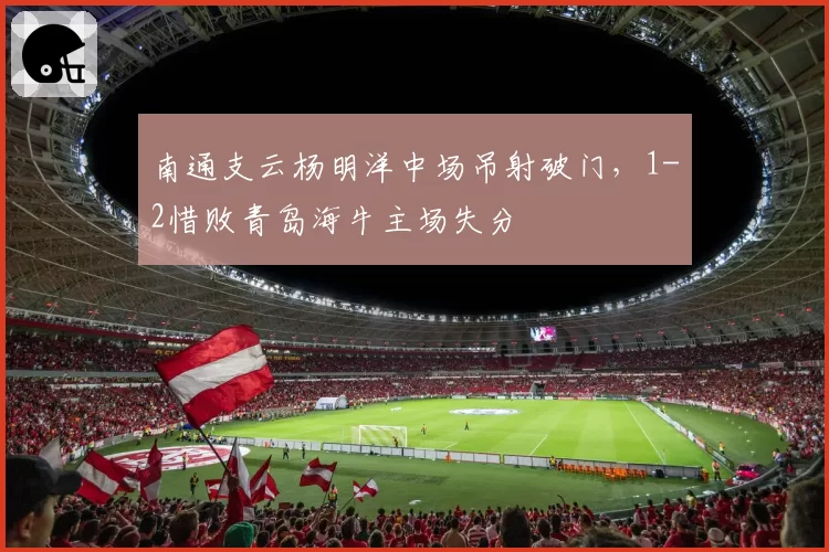南通支云杨明洋中场吊射破门，1-2惜败青岛海牛主场失分