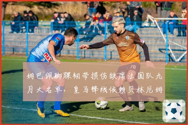 姆巴佩脚踝韧带损伤缺席法国队九月大名单，皇马锋线依赖贝林厄姆能否撑住？