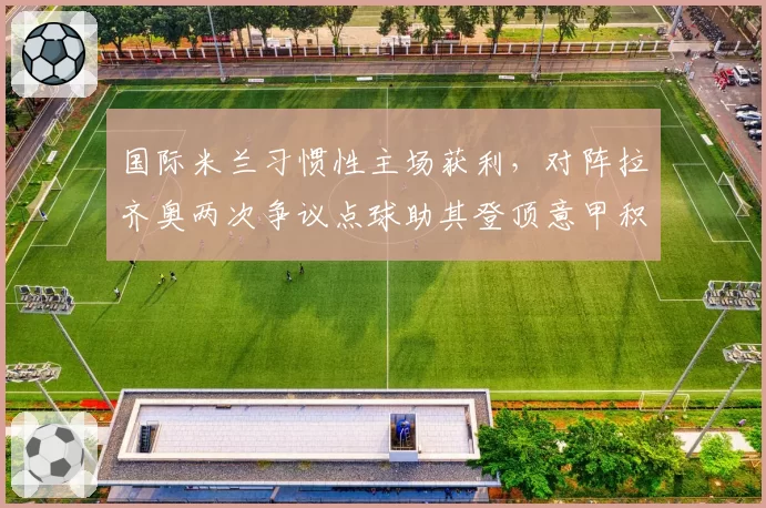 国际米兰习惯性主场获利,对阵拉齐奥两次争议点球助其登顶意甲积分榜