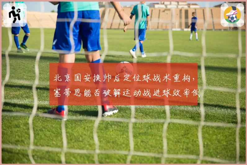 北京国安换帅后定位球战术重构，塞蒂恩能否破解运动战进球效率倒数难题？