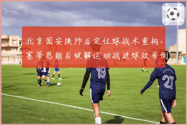 北京国安换帅后定位球战术重构，塞蒂恩能否破解运动战进球效率倒数难题？