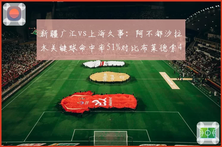 新疆广汇vs上海久事:阿不都沙拉木关键球命中率51%对比布莱德索43%,决胜时刻分野