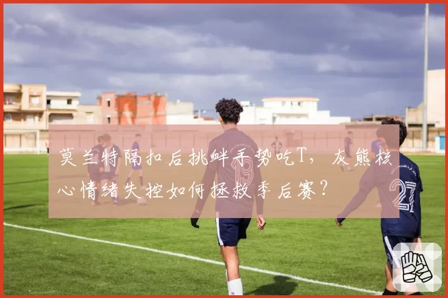 莫兰特隔扣后挑衅手势吃T，灰熊核心情绪失控如何拯救季后赛？