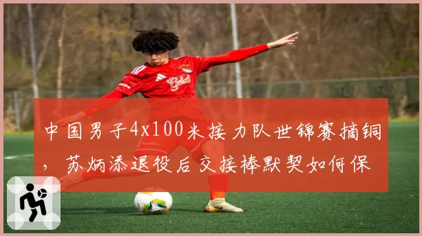 中国男子4x100米接力队世锦赛摘铜，苏炳添退役后交接棒默契如何保持？