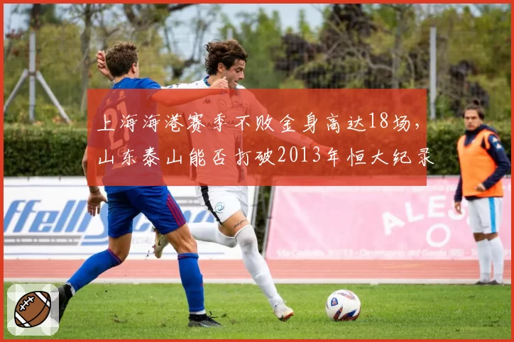 上海海港赛季不败金身高达18场,山东泰山能否打破2013年恒大纪录?