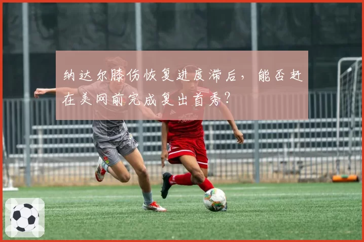 纳达尔膝伤恢复进度滞后，能否赶在美网前完成复出首秀？
