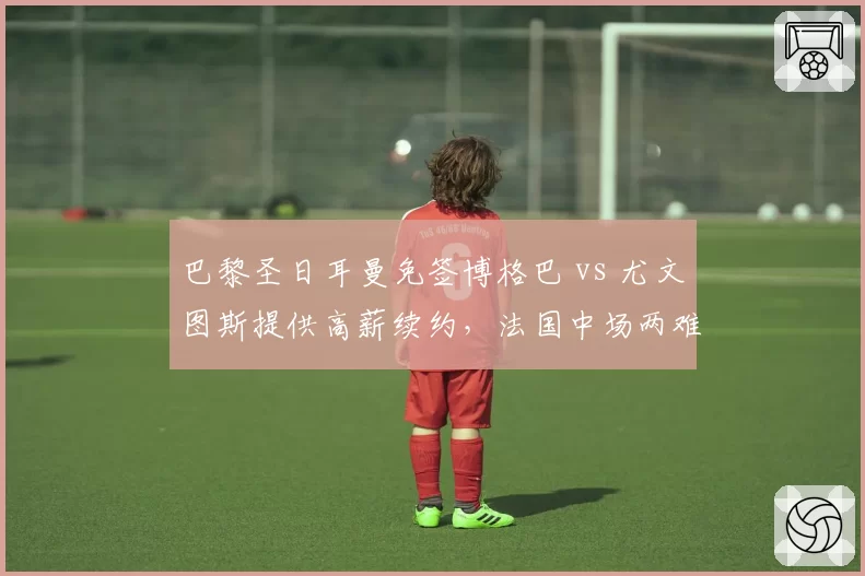 巴黎圣日耳曼免签博格巴 vs 尤文图斯提供高薪续约，法国中场两难抉择