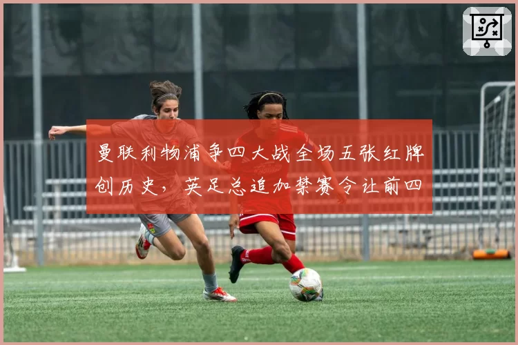 曼联利物浦争四大战全场五张红牌创历史，英足总追加禁赛令让前四悬念再添变数__br_