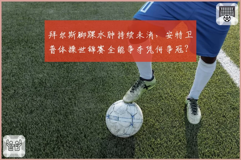 拜尔斯脚踝水肿持续未消，安特卫普体操世锦赛全能争夺凭何争冠？