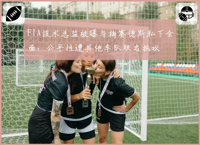 FIA技术总监被曝与梅赛德斯私下会面，公平性遭其他车队联名抗议