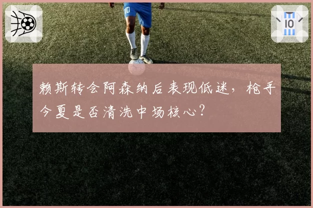 赖斯转会阿森纳后表现低迷,枪手今夏是否清洗中场核心?