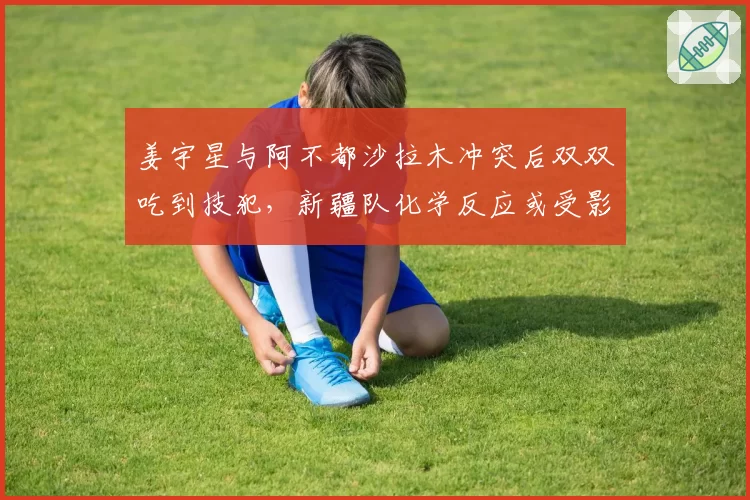 姜宇星与阿不都沙拉木冲突后双双吃到技犯，新疆队化学反应或受影响