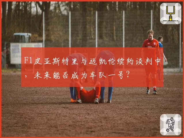 F1皮亚斯特里与迈凯伦续约谈判中，未来能否成为车队一号？