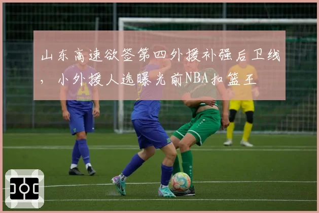 山东高速欲签第四外援补强后卫线，小外援人选曝光前NBA扣篮王