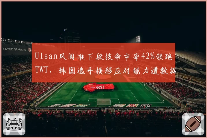 Ulsan风间准下段技命中率42%领跑TWT，韩国选手横移应对能力遭数据挑战