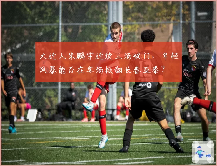 大连人朱鹏宇连续三场破门，年轻风暴能否在客场掀翻长春亚泰？