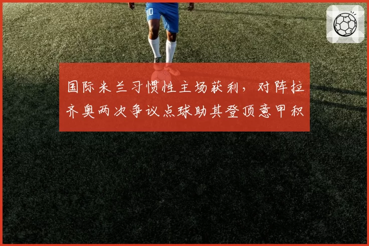 国际米兰习惯性主场获利,对阵拉齐奥两次争议点球助其登顶意甲积分榜