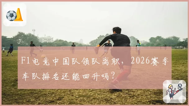 F1电竞中国队领队离职，2026赛季车队排名还能回升吗？