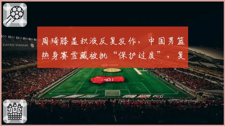 周琦膝盖积液反复发作，中国男篮热身赛雪藏被批“保护过度”，复出时机成谜
