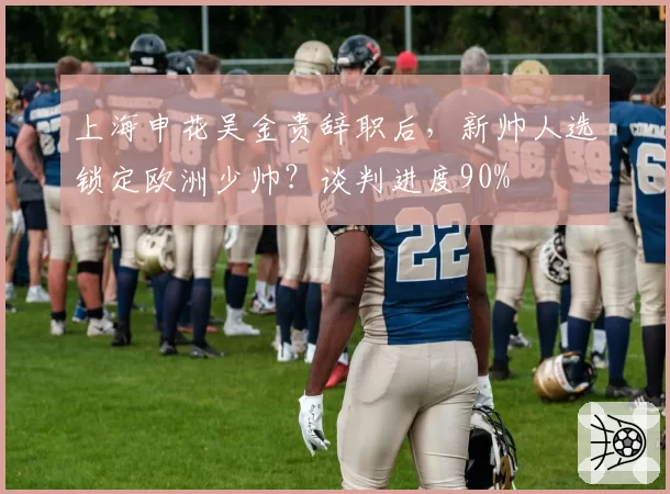 上海申花吴金贵辞职后，新帅人选锁定欧洲少帅？谈判进度90%