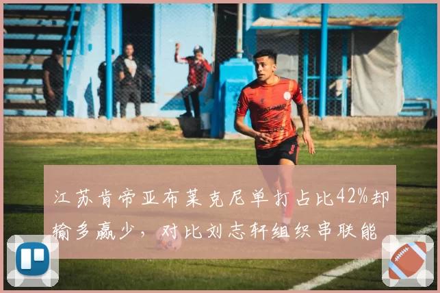 江苏肯帝亚布莱克尼单打占比42%却输多赢少，对比刘志轩组织串联能力缺失成隐患