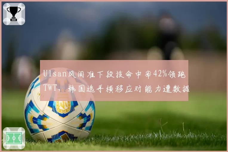 Ulsan风间准下段技命中率42%领跑TWT，韩国选手横移应对能力遭数据挑战