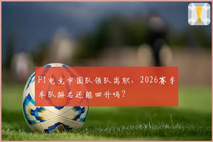 F1电竞中国队领队离职，2026赛季车队排名还能回升吗？