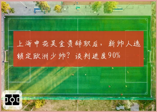 上海申花吴金贵辞职后，新帅人选锁定欧洲少帅？谈判进度90%
