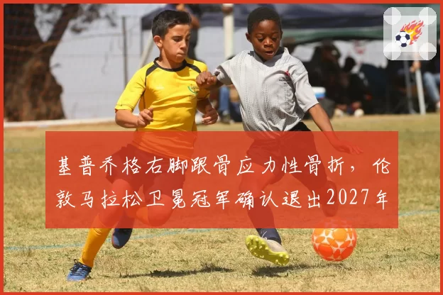 基普乔格右脚跟骨应力性骨折,伦敦马拉松卫冕冠军确认退出2027年赛事