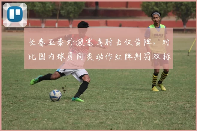 长春亚泰外援塞鸟肘击仅黄牌,对比国内球员同类动作红牌判罚双标